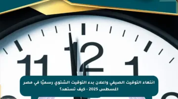 انتهاء التوقيت الصيفي وإعلان بدء التوقيت الشتوي رسميًا في مصر أغسطس 2025 – كيف تستعد؟